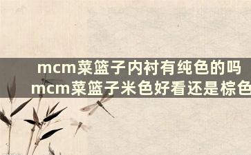 mcm菜篮子内衬有纯色的吗 mcm菜篮子米色好看还是棕色